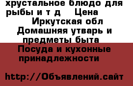 хрустальное блюдо для рыбы и т.д. › Цена ­ 2 500 - Иркутская обл. Домашняя утварь и предметы быта » Посуда и кухонные принадлежности   